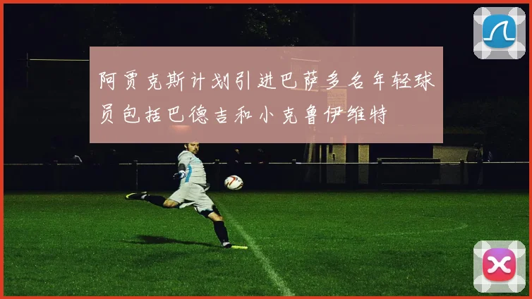 阿贾克斯计划引进巴萨多名年轻球员包括巴德吉和小克鲁伊维特