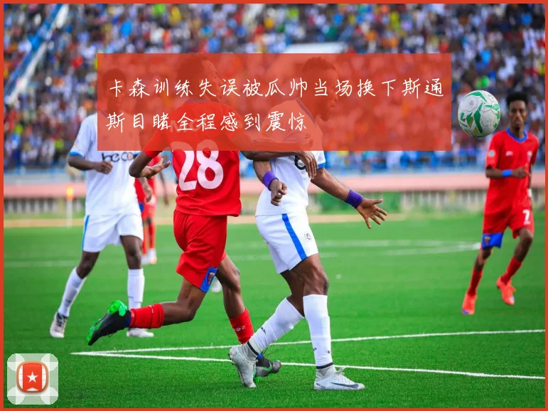 卡森训练失误被瓜帅当场换下斯通斯目睹全程感到震惊