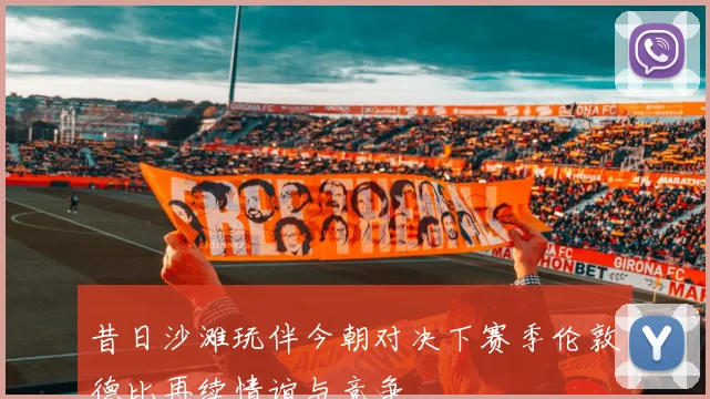 昔日沙滩玩伴今朝对决下赛季伦敦德比再续情谊与竞争