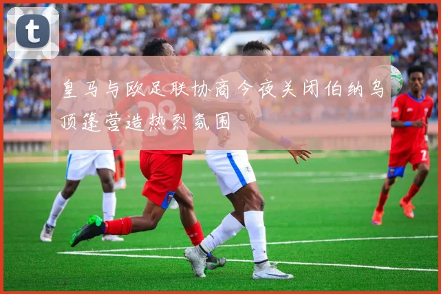 皇马与欧足联协商今夜关闭伯纳乌顶篷营造热烈氛围