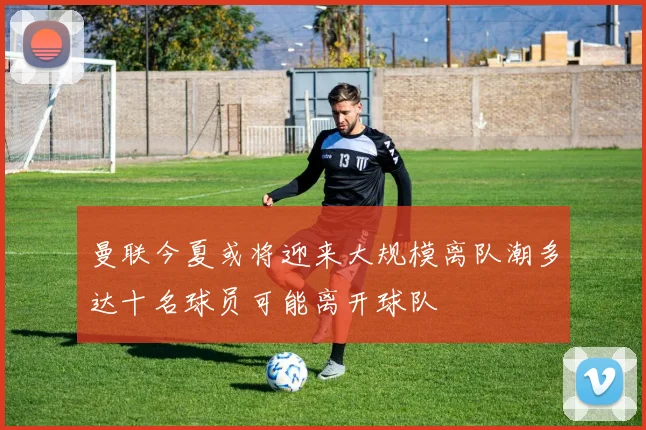 曼联今夏或将迎来大规模离队潮多达十名球员可能离开球队