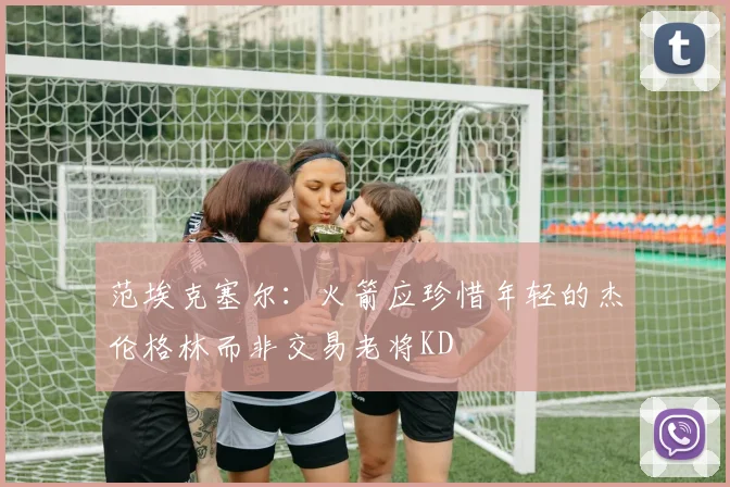 范埃克塞尔：火箭应珍惜年轻的杰伦格林而非交易老将KD