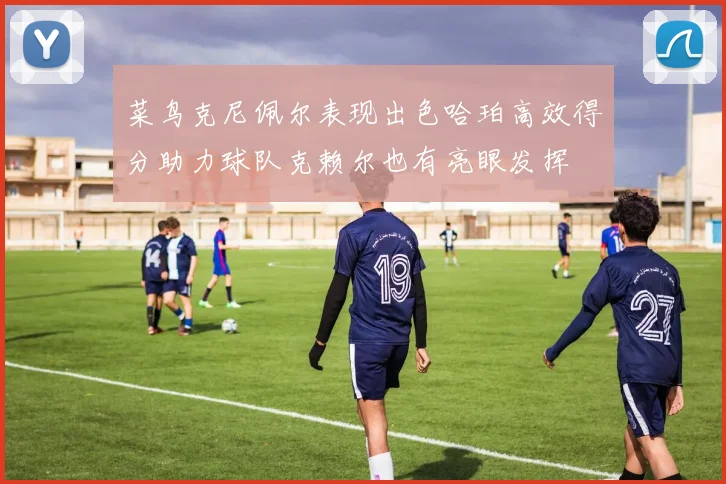 菜鸟克尼佩尔表现出色哈珀高效得分助力球队克赖尔也有亮眼发挥