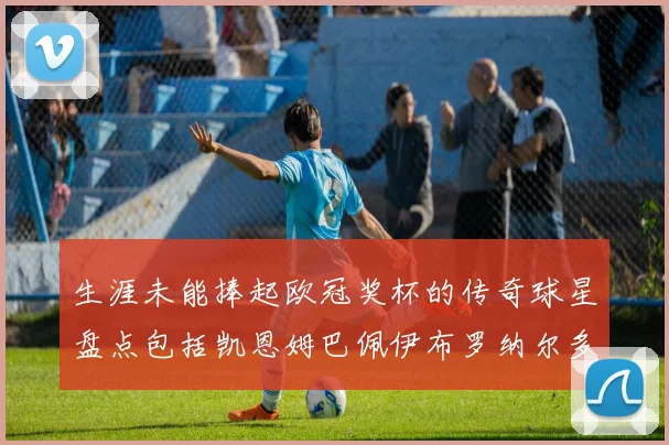 生涯未能捧起欧冠奖杯的传奇球星盘点包括凯恩姆巴佩伊布罗纳尔多等