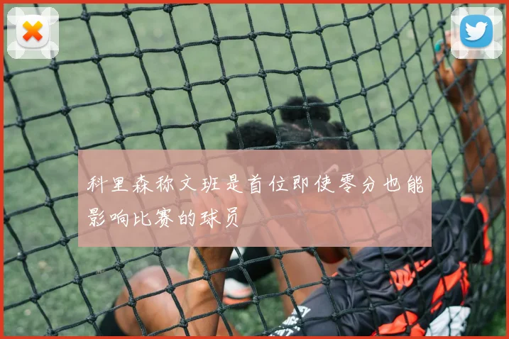 科里森称文班是首位即使零分也能影响比赛的球员