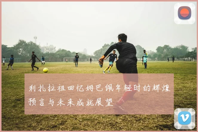 利扎拉祖回忆姆巴佩年轻时的辉煌预言与未来成就展望