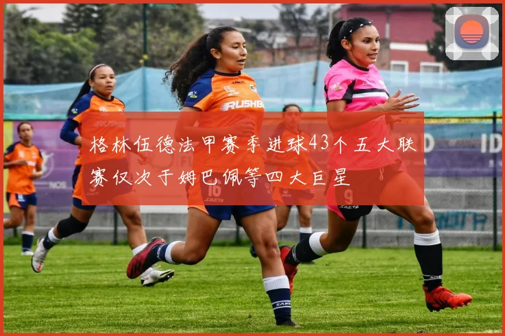 格林伍德法甲赛季进球43个五大联赛仅次于姆巴佩等四大巨星