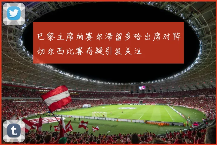 巴黎主席纳赛尔滞留多哈出席对阵切尔西比赛存疑引发关注