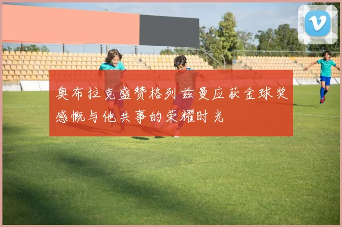 奥布拉克盛赞格列兹曼应获金球奖感慨与他共事的荣耀时光