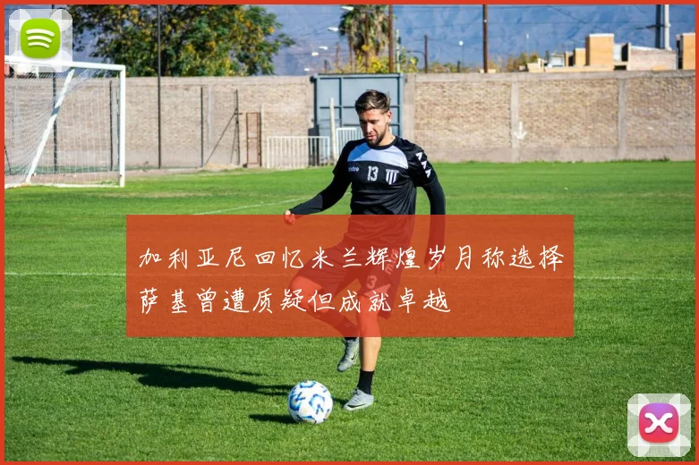 加利亚尼回忆米兰辉煌岁月称选择萨基曾遭质疑但成就卓越