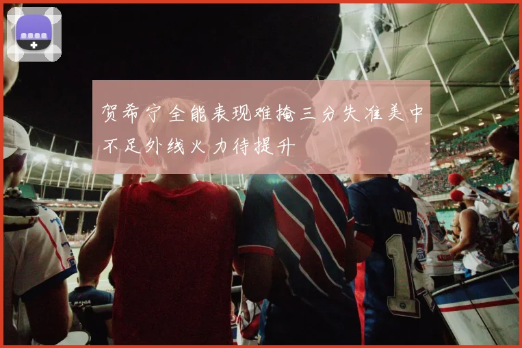 贺希宁全能表现难掩三分失准美中不足外线火力待提升