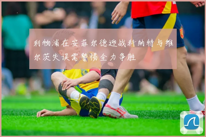 利物浦在安菲尔德迎战科纳特与维尔茨失误需警惕全力争胜