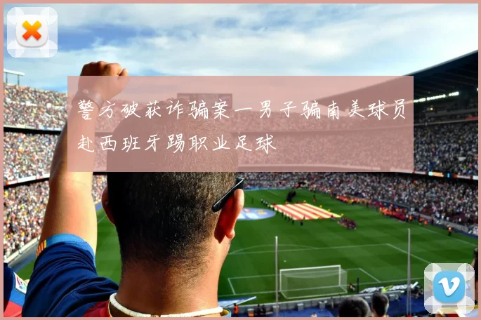 警方破获诈骗案一男子骗南美球员赴西班牙踢职业足球