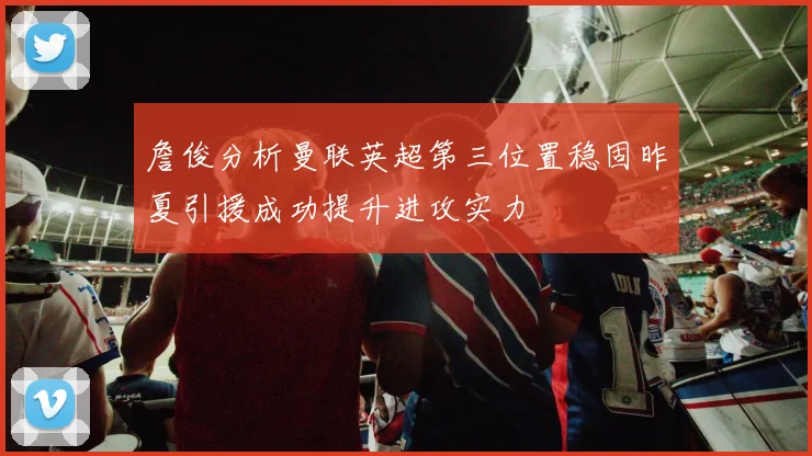詹俊分析曼联英超第三位置稳固昨夏引援成功提升进攻实力