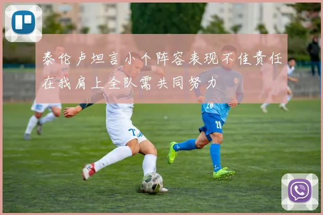 泰伦卢坦言小个阵容表现不佳责任在我肩上全队需共同努力