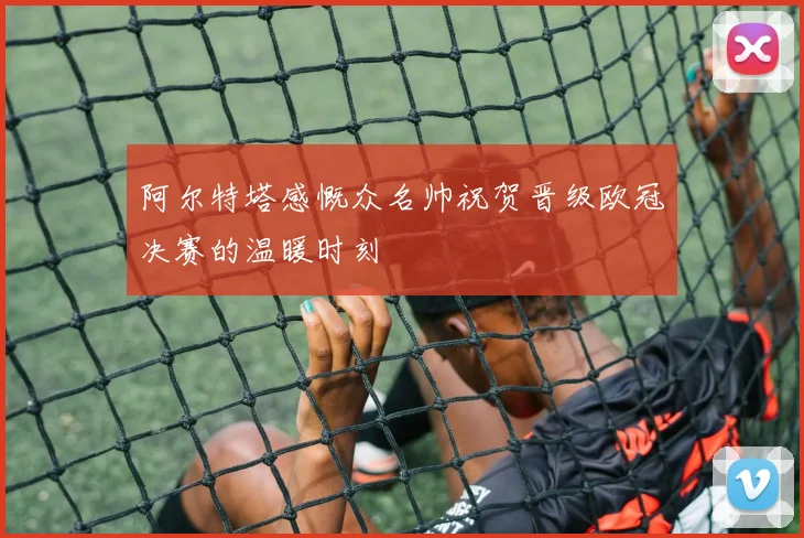 阿尔特塔感慨众名帅祝贺晋级欧冠决赛的温暖时刻