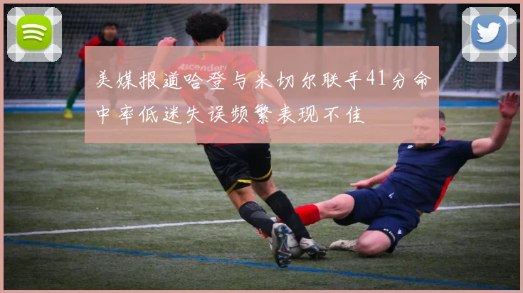 美媒报道哈登与米切尔联手41分命中率低迷失误频繁表现不佳