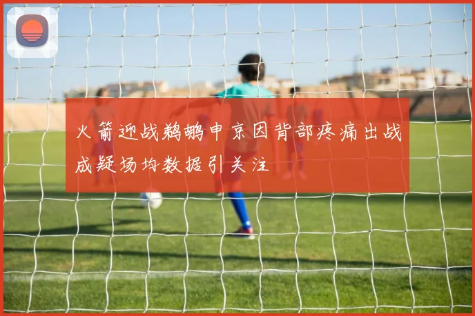 火箭迎战鹈鹕申京因背部疼痛出战成疑场均数据引关注