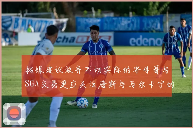 拓媒建议放弃不切实际的字母哥与SGA交易更应关注唐斯与马尔卡宁的潜力