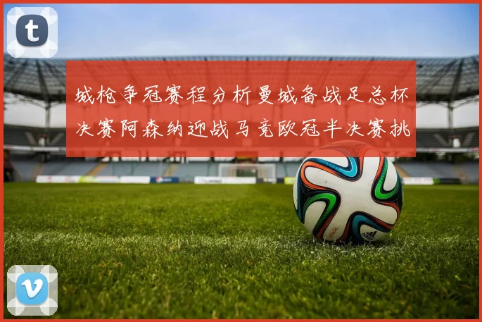 城枪争冠赛程分析曼城备战足总杯决赛阿森纳迎战马竞欧冠半决赛挑战