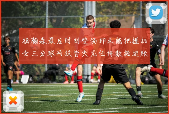 杨瀚森最后时刻登场却未能把握机会三分球两投皆失无任何数据进账