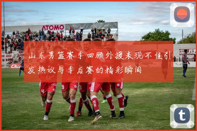 山东男篮赛季回顾外援表现不佳引发热议与季后赛的精彩瞬间
