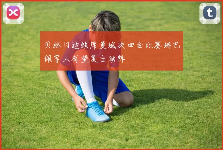 贝林门迪缺席曼城次回合比赛姆巴佩等人有望复出助阵