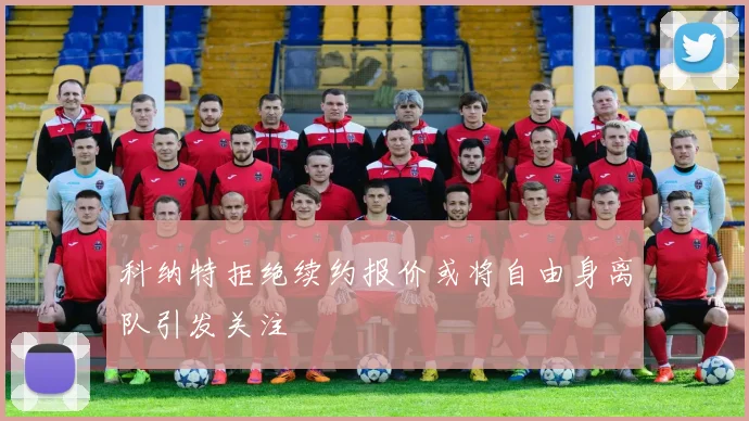 科纳特拒绝续约报价或将自由身离队引发关注