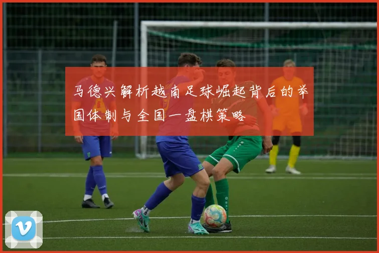 马德兴解析越南足球崛起背后的举国体制与全国一盘棋策略